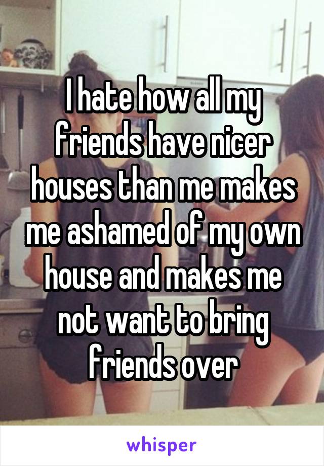 I hate how all my friends have nicer houses than me makes me ashamed of my own house and makes me not want to bring friends over