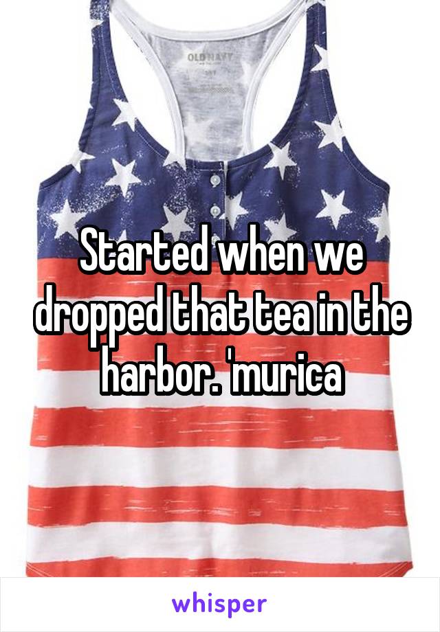 Started when we dropped that tea in the harbor. 'murica