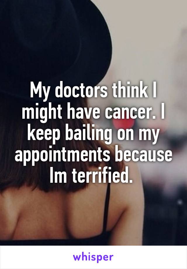 My doctors think I might have cancer. I keep bailing on my appointments because Im terrified. 