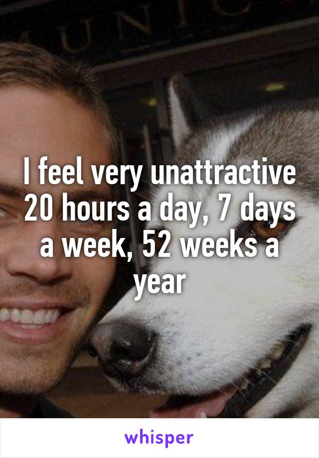 I feel very unattractive 20 hours a day, 7 days a week, 52 weeks a year