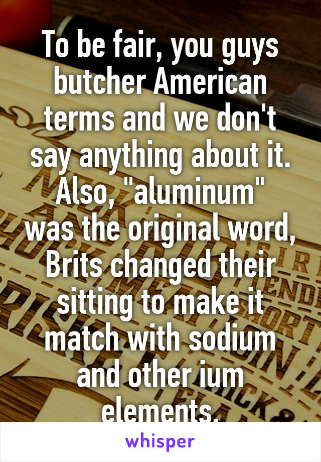 To be fair, you guys butcher American terms and we don't say anything about it.
Also, "aluminum" was the original word, Brits changed their sitting to make it match with sodium and other ium elements.