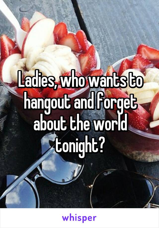 Ladies, who wants to hangout and forget about the world tonight?