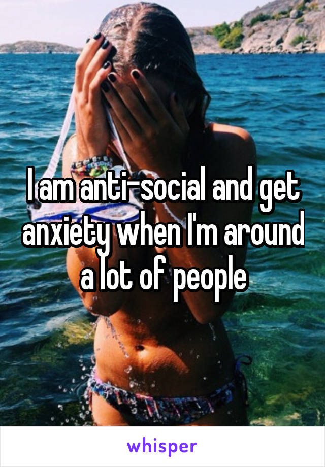 I am anti-social and get anxiety when I'm around a lot of people