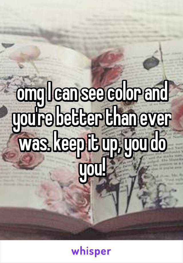omg I can see color and you're better than ever was. keep it up, you do you!