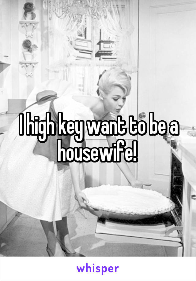 I high key want to be a housewife! 