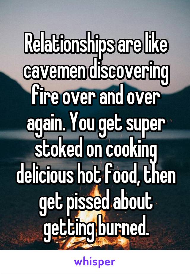 Relationships are like cavemen discovering fire over and over again. You get super stoked on cooking delicious hot food, then get pissed about getting burned.