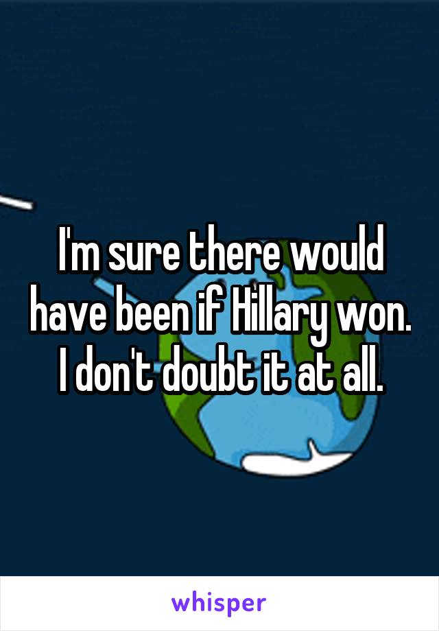 I'm sure there would have been if Hillary won. I don't doubt it at all.