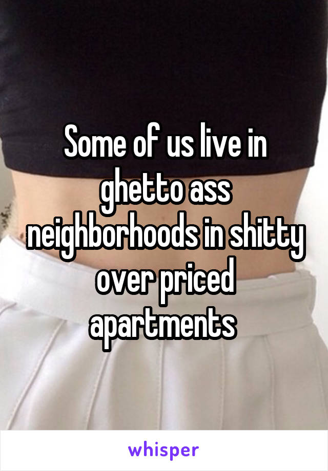 Some of us live in ghetto ass neighborhoods in shitty over priced apartments 