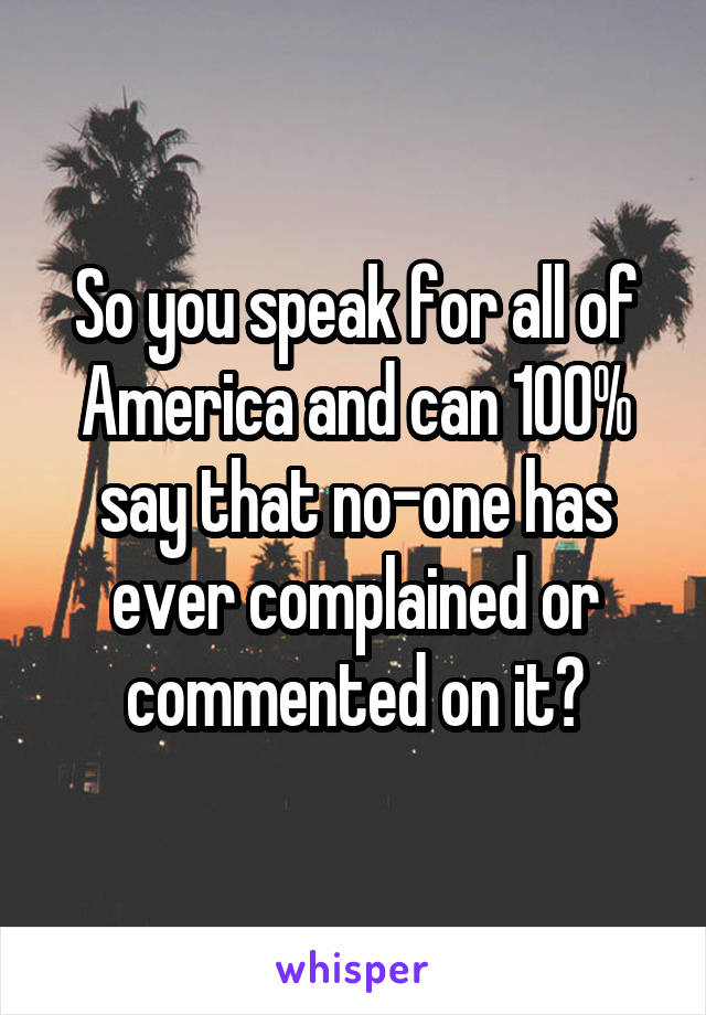 So you speak for all of America and can 100% say that no-one has ever complained or commented on it?