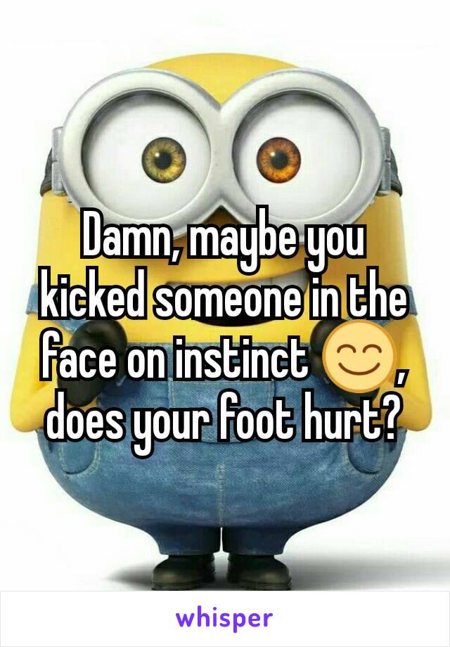 Damn, maybe you kicked someone in the face on instinct 😊, does your foot hurt?