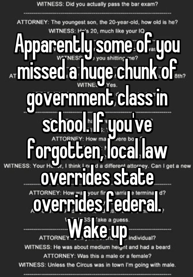 Apparently some of you missed a huge chunk of government class in school. If you've forgotten, local law overrides state overrides federal. Wake up