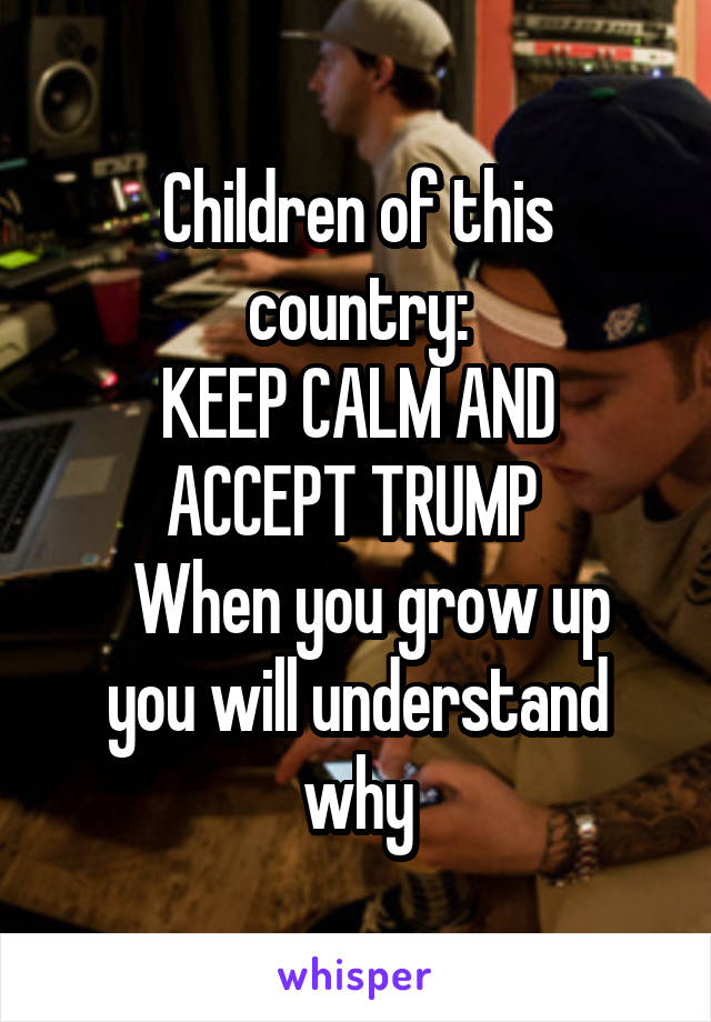 Children of this country:
KEEP CALM AND ACCEPT TRUMP 
  When you grow up you will understand why