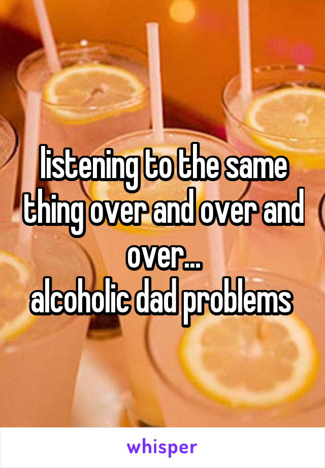 Iistening to the same thing over and over and over...
alcoholic dad problems 