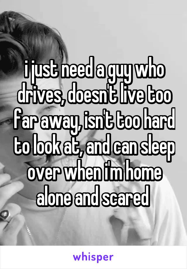i just need a guy who drives, doesn't live too far away, isn't too hard to look at, and can sleep over when i'm home alone and scared 