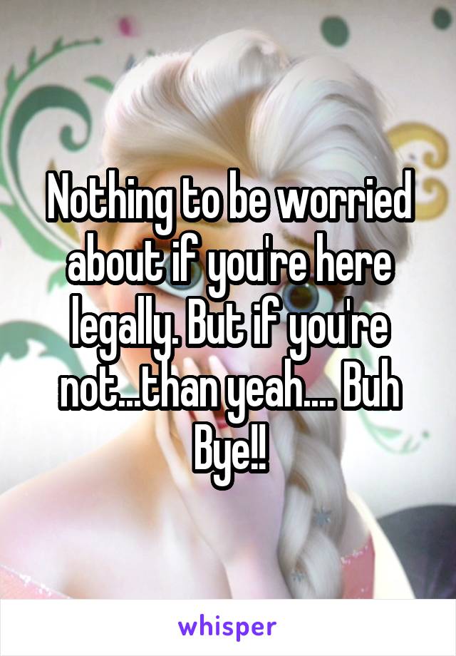 Nothing to be worried about if you're here legally. But if you're not...than yeah.... Buh Bye!!