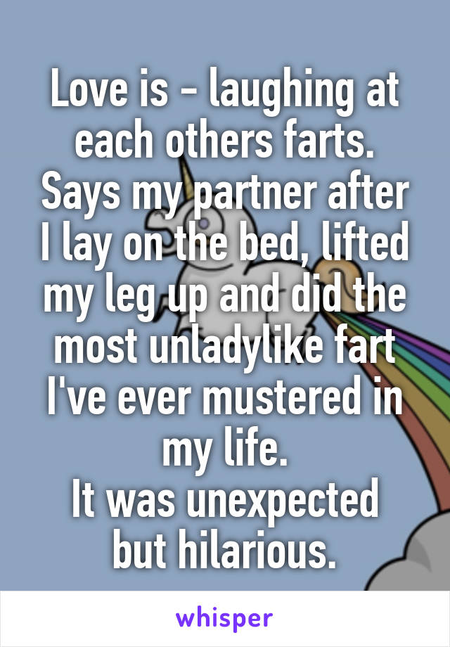 Love is - laughing at each others farts.
Says my partner after I lay on the bed, lifted my leg up and did the most unladylike fart I've ever mustered in my life.
It was unexpected but hilarious.