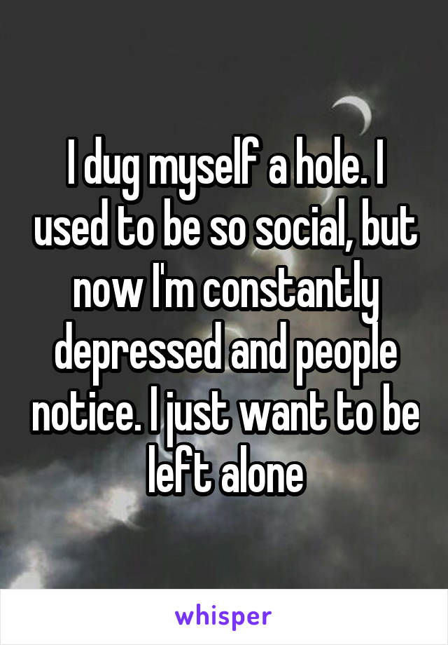 I dug myself a hole. I used to be so social, but now I'm constantly depressed and people notice. I just want to be left alone