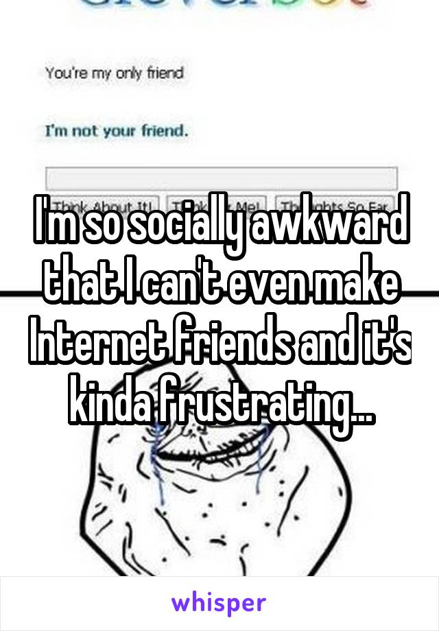 I'm so socially awkward that I can't even make Internet friends and it's kinda frustrating...