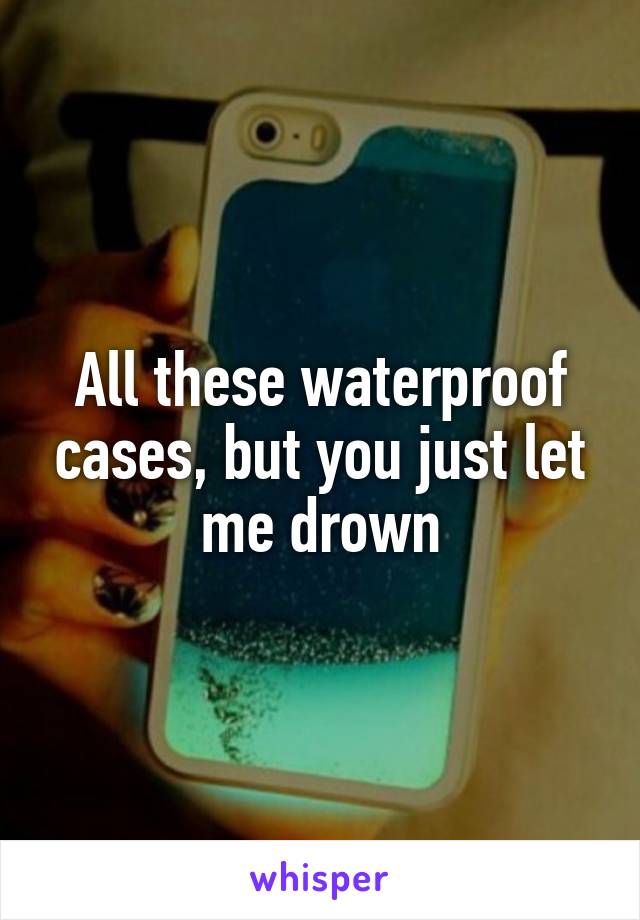 All these waterproof cases, but you just let me drown