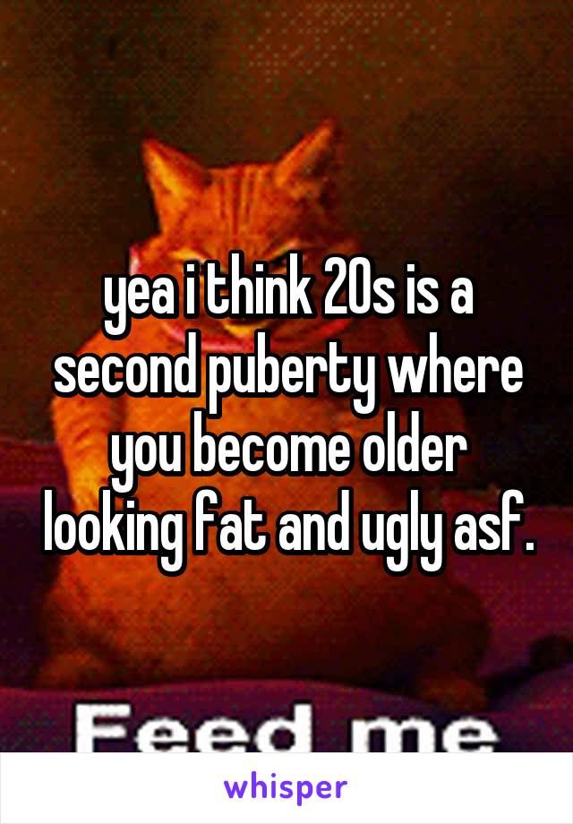 yea i think 20s is a second puberty where you become older looking fat and ugly asf.