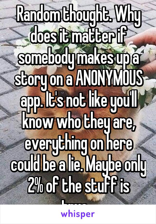 Random thought. Why does it matter if somebody makes up a story on a ANONYMOUS app. It's not like you'll know who they are, everything on here could be a lie. Maybe only 2% of the stuff is true...