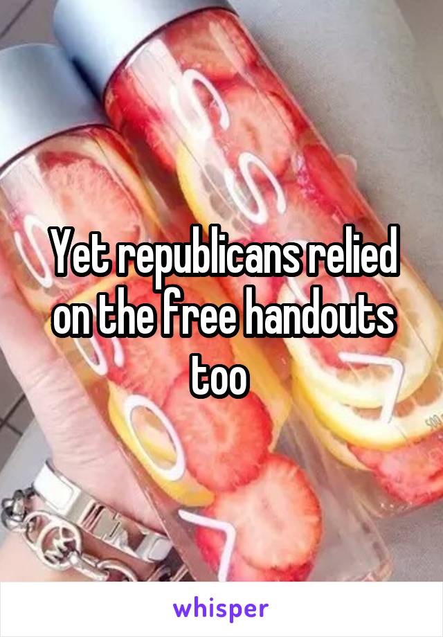 Yet republicans relied on the free handouts too 