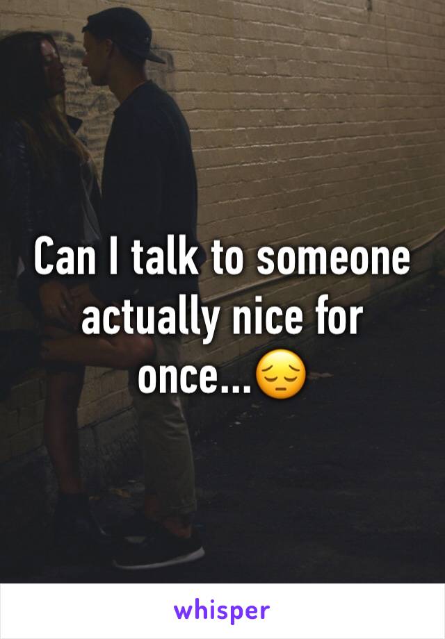 Can I talk to someone actually nice for once...ðŸ˜”