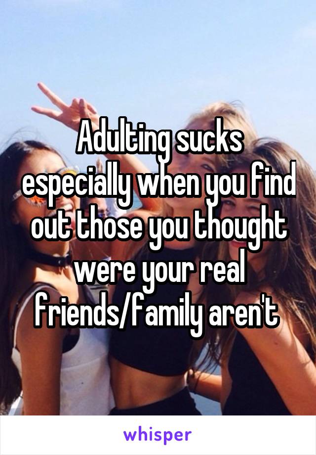 Adulting sucks especially when you find out those you thought were your real friends/family aren't 