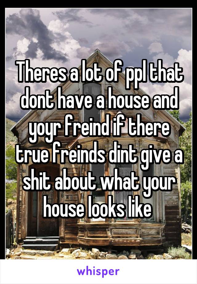 Theres a lot of ppl that dont have a house and yoyr freind if there true freinds dint give a shit about what your house looks like 