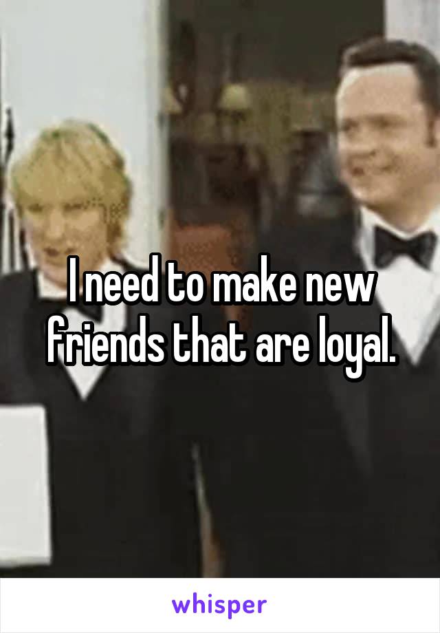 I need to make new friends that are loyal.