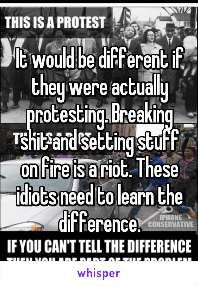 It would be different if they were actually protesting. Breaking shit and setting stuff on fire is a riot. These idiots need to learn the difference.