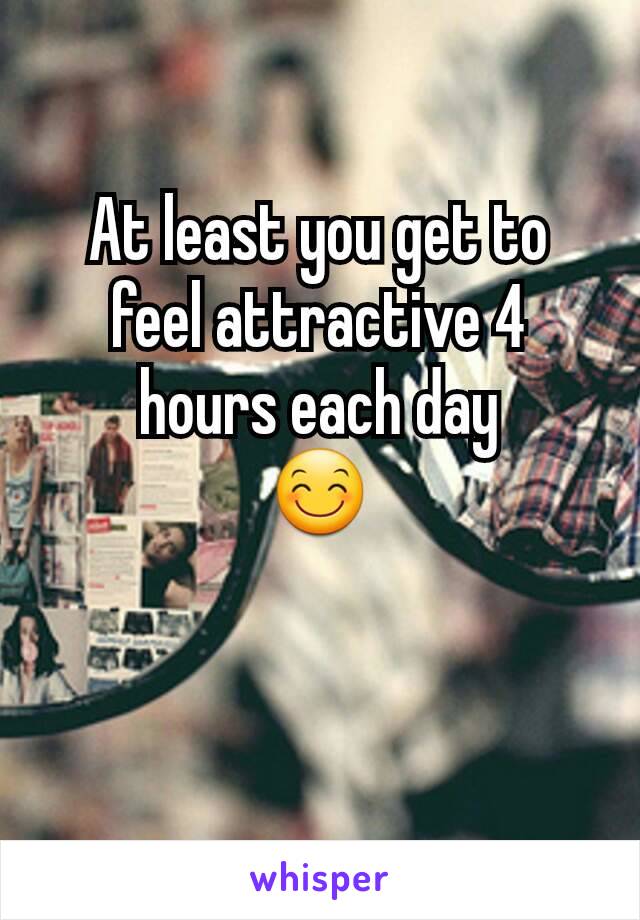 At least you get to feel attractive 4 hours each day
😊