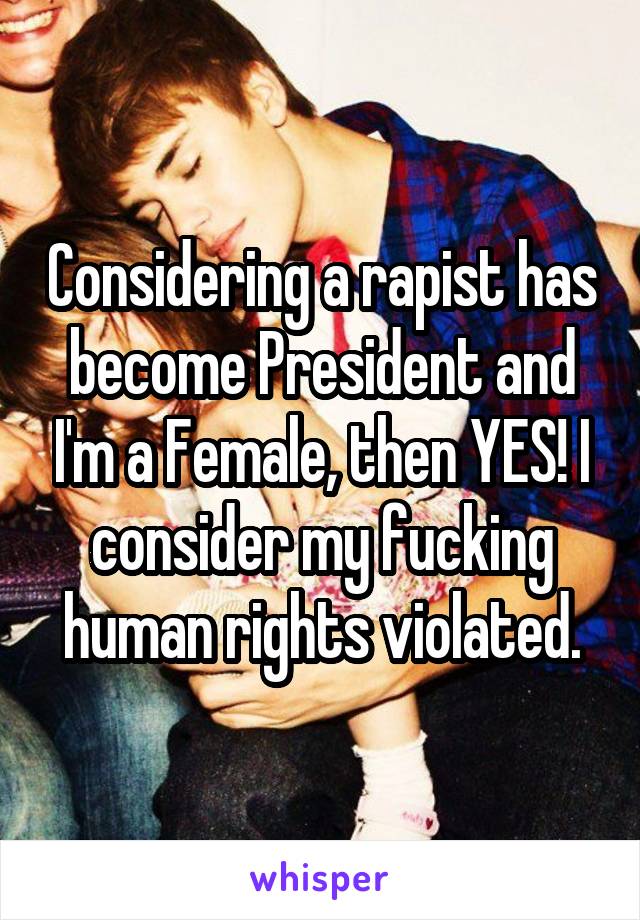 Considering a rapist has become President and I'm a Female, then YES! I consider my fucking human rights violated.