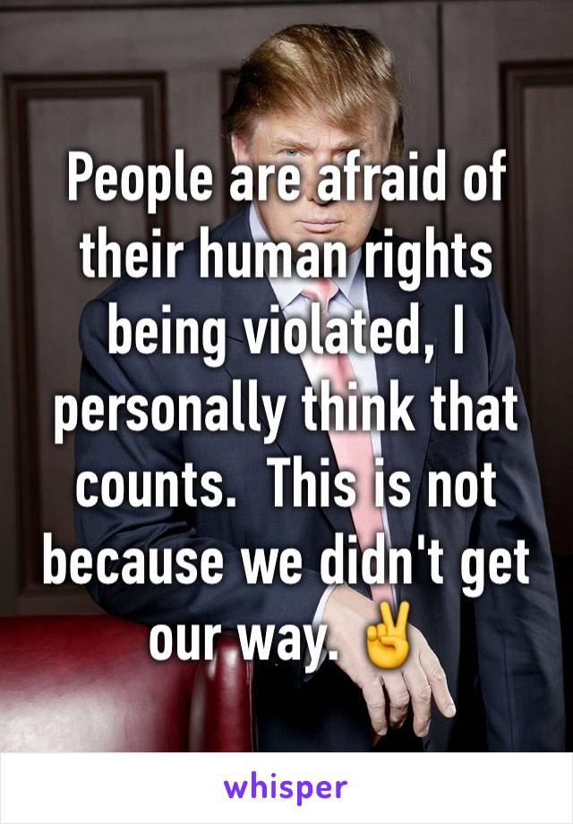 People are afraid of their human rights being violated, I personally think that counts.  This is not because we didn't get our way. ✌️️