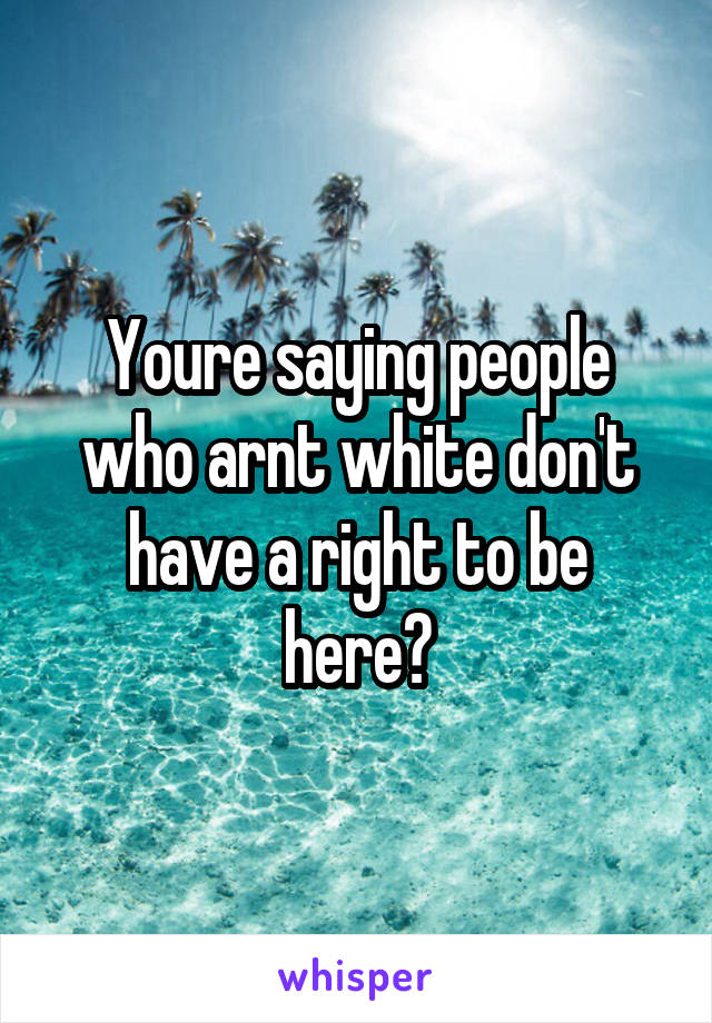 Youre saying people who arnt white don't have a right to be here?