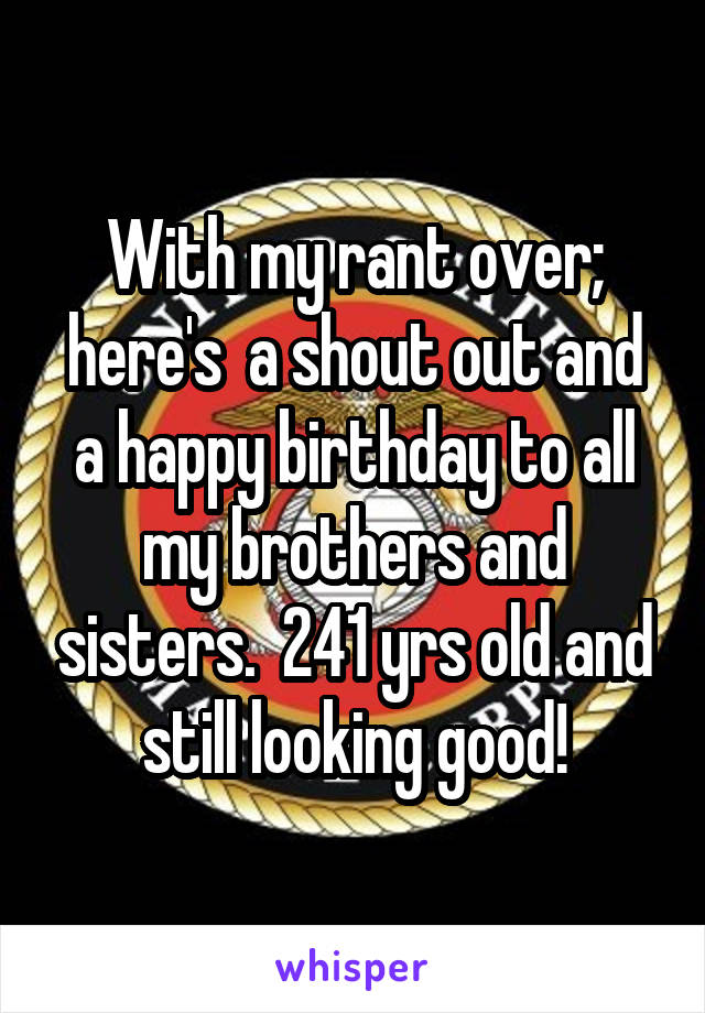 With my rant over; here's  a shout out and a happy birthday to all my brothers and sisters.  241 yrs old and still looking good!
