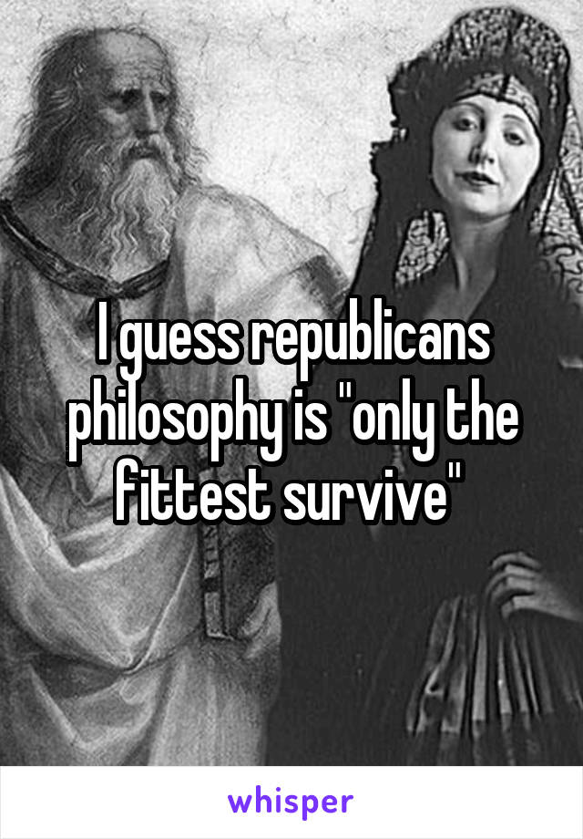 I guess republicans philosophy is "only the fittest survive" 