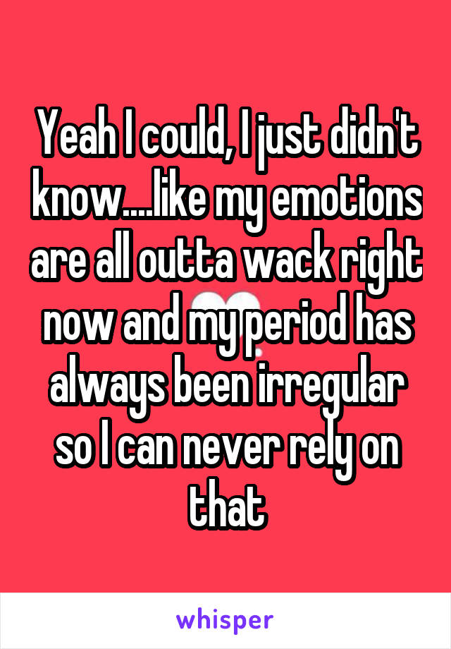 Yeah I could, I just didn't know....like my emotions are all outta wack right now and my period has always been irregular so I can never rely on that