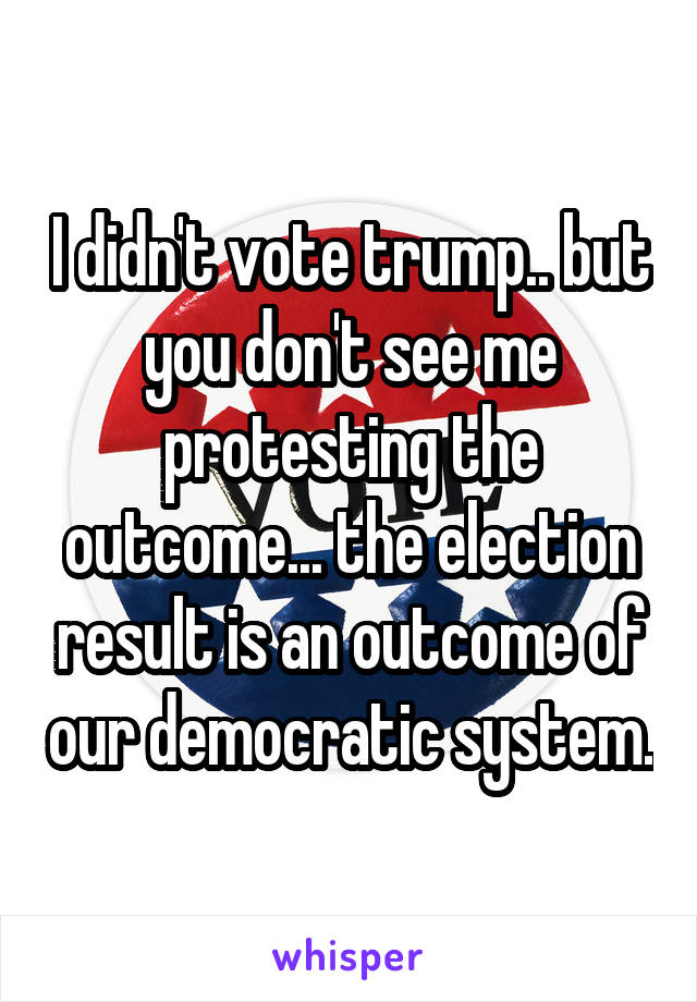 I didn't vote trump.. but you don't see me protesting the outcome... the election result is an outcome of our democratic system.