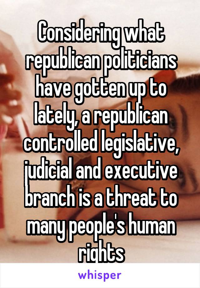 Considering what republican politicians have gotten up to lately, a republican controlled legislative, judicial and executive branch is a threat to many people's human rights