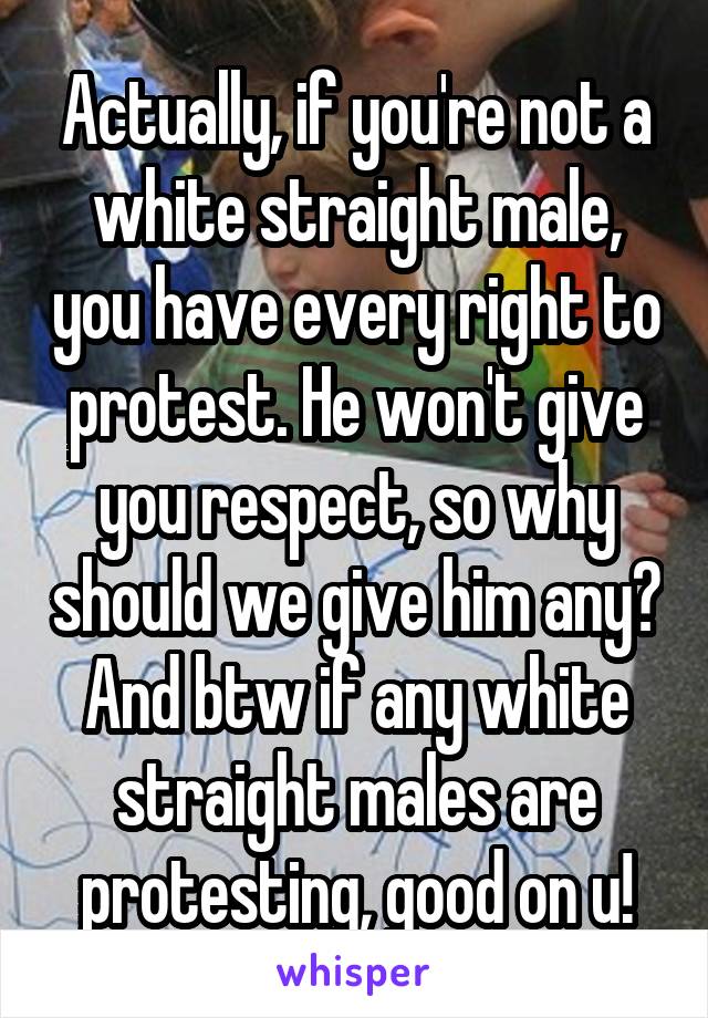 Actually, if you're not a white straight male, you have every right to protest. He won't give you respect, so why should we give him any? And btw if any white straight males are protesting, good on u!