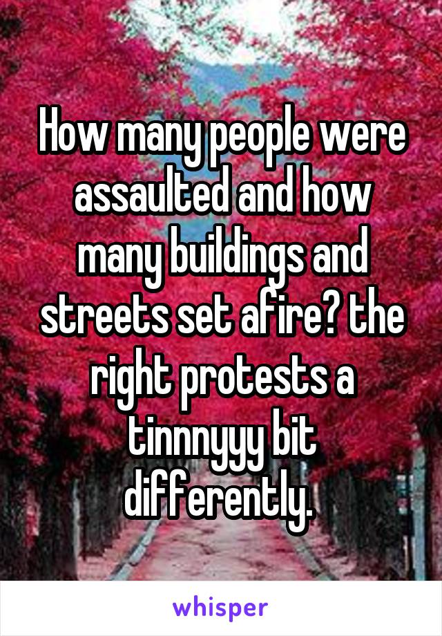 How many people were assaulted and how many buildings and streets set afire? the right protests a tinnnyyy bit differently. 