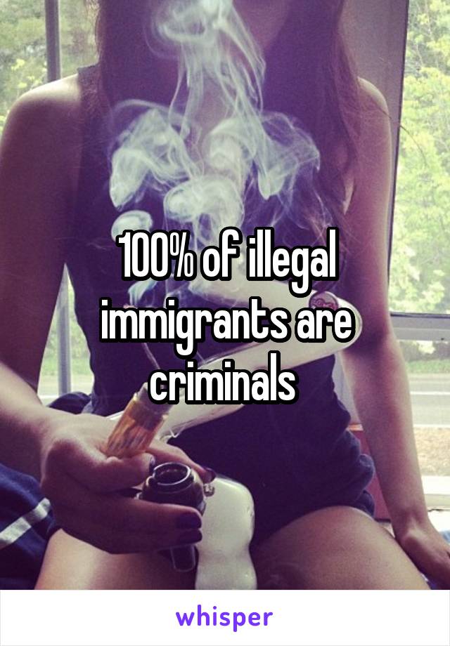 100% of illegal immigrants are criminals 