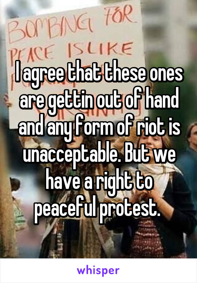 I agree that these ones are gettin out of hand and any form of riot is unacceptable. But we have a right to peaceful protest. 