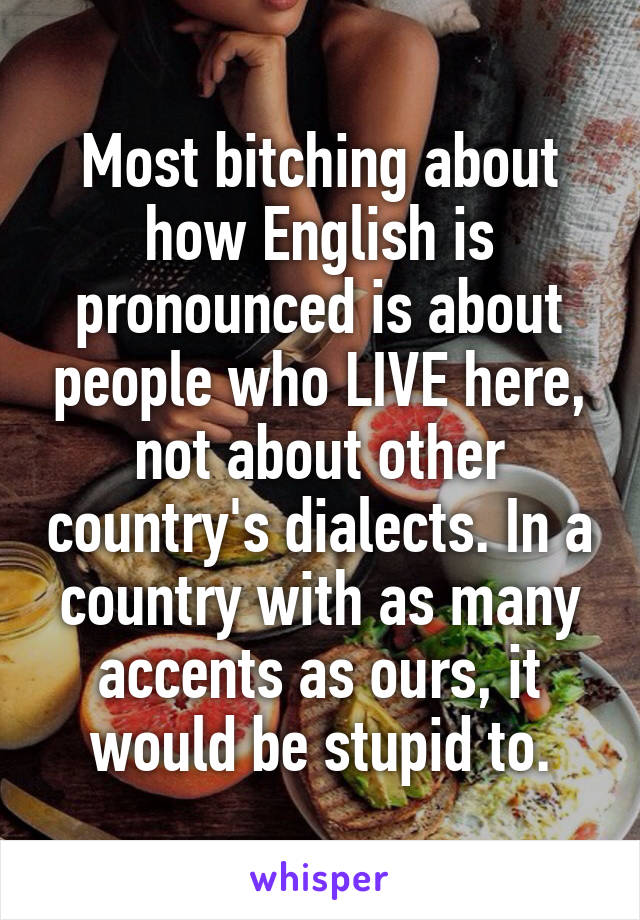 Most bitching about how English is pronounced is about people who LIVE here, not about other country's dialects. In a country with as many accents as ours, it would be stupid to.