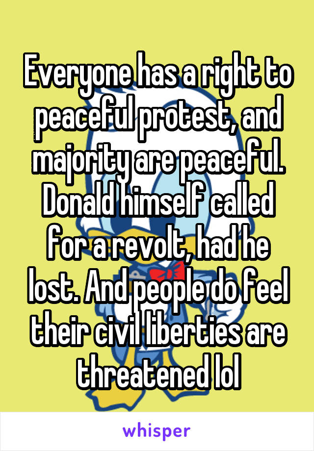 Everyone has a right to peaceful protest, and majority are peaceful. Donald himself called for a revolt, had he lost. And people do feel their civil liberties are threatened lol