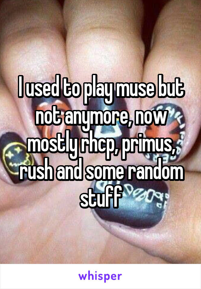 I used to play muse but not anymore, now mostly rhcp, primus, rush and some random stuff