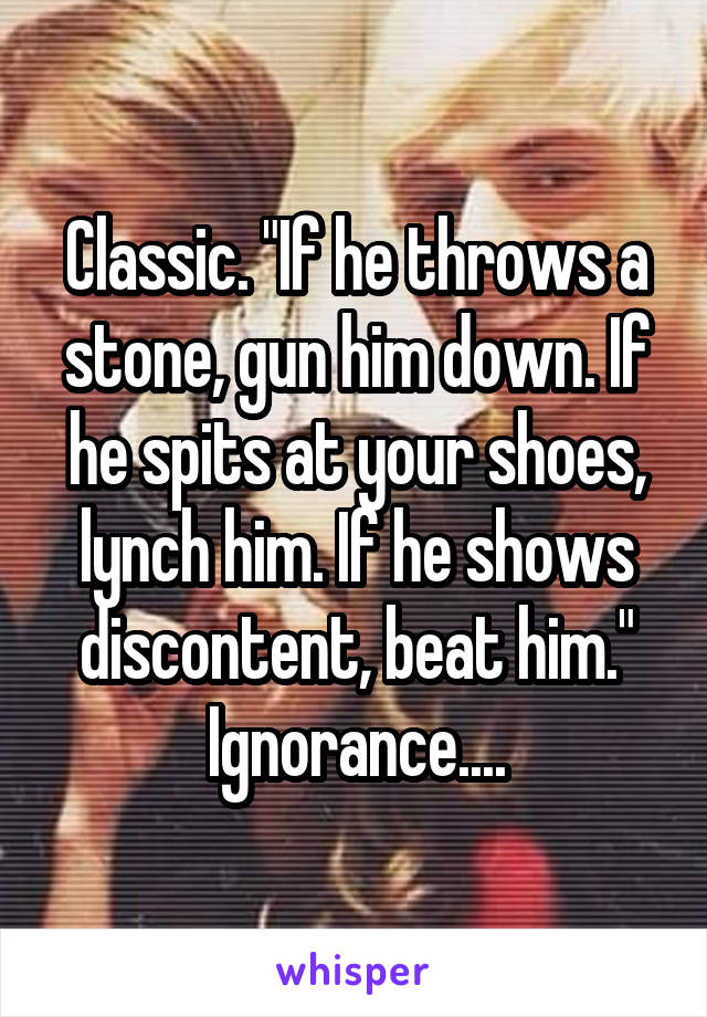 Classic. "If he throws a stone, gun him down. If he spits at your shoes, lynch him. If he shows discontent, beat him." Ignorance....