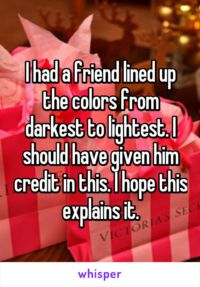 I had a friend lined up the colors from darkest to lightest. I should have given him credit in this. I hope this explains it.