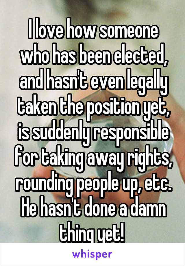 I love how someone who has been elected, and hasn't even legally taken the position yet, is suddenly responsible for taking away rights, rounding people up, etc. He hasn't done a damn thing yet! 